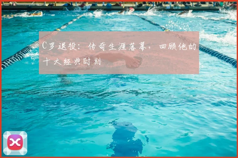 C罗退役：传奇生涯落幕，回顾他的十大经典时刻