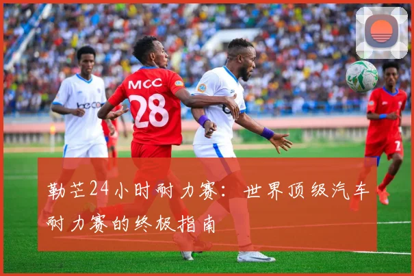 勒芒24小时耐力赛：世界顶级汽车耐力赛的终极指南