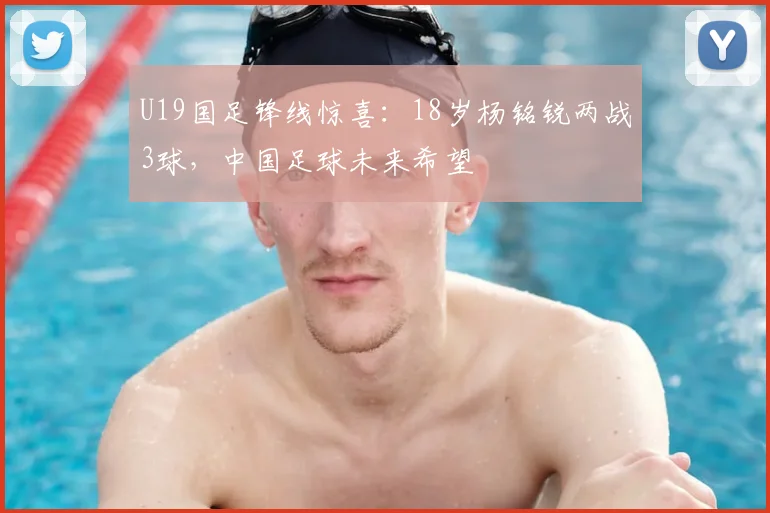 U19国足锋线惊喜：18岁杨铭锐两战3球，中国足球未来希望