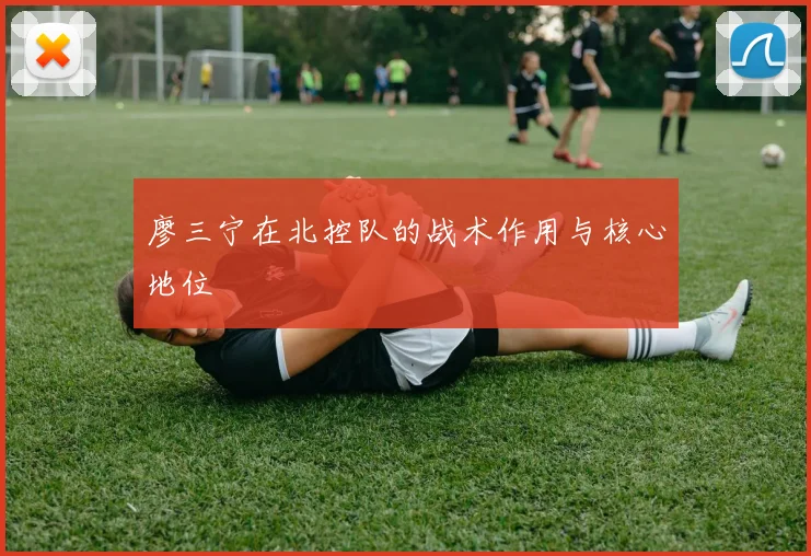 廖三宁在北控队的战术作用与核心地位