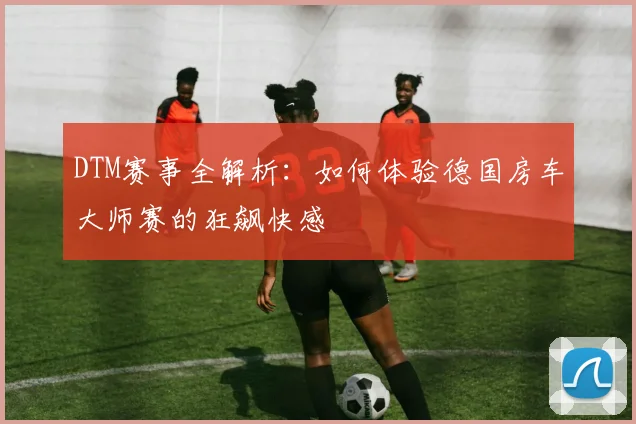 DTM赛事全解析：如何体验德国房车大师赛的狂飙快感