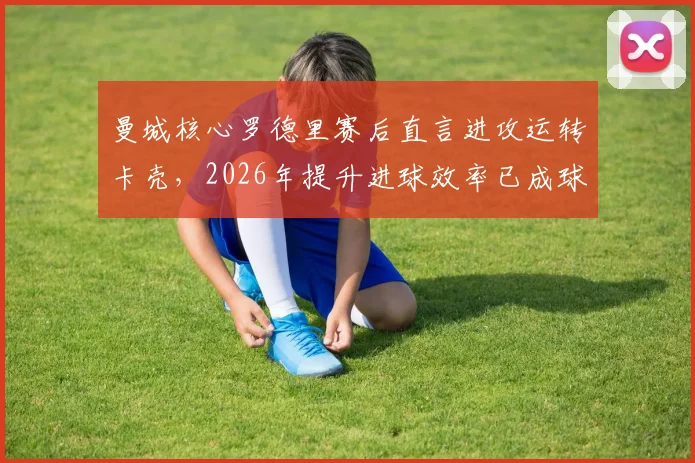 曼城核心罗德里赛后直言进攻运转卡壳，2026年提升进球效率已成球队首要任务