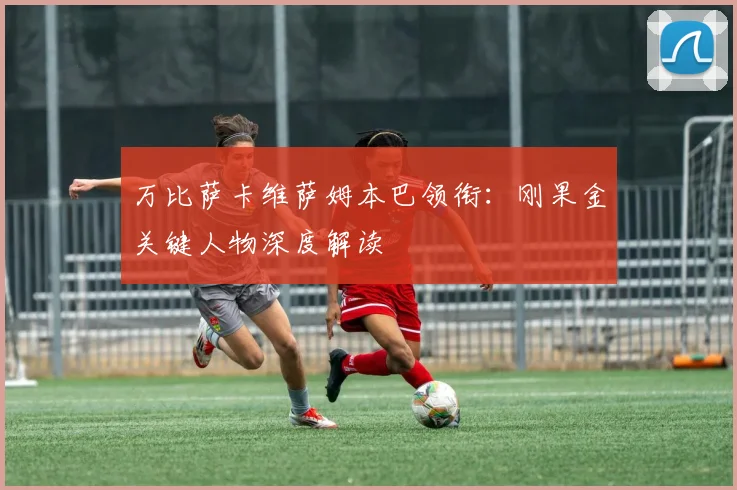 万比萨卡维萨姆本巴领衔：刚果金关键人物深度解读