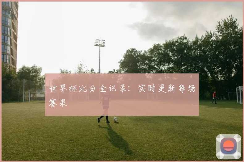 世界杯比分全记录：实时更新每场赛果