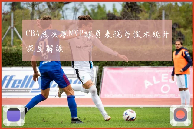 CBA总决赛MVP球员表现与技术统计深度解读