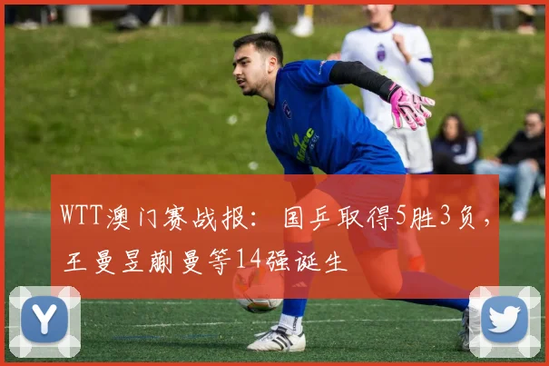 WTT澳门赛战报：国乒取得5胜3负，王曼昱蒯曼等14强诞生