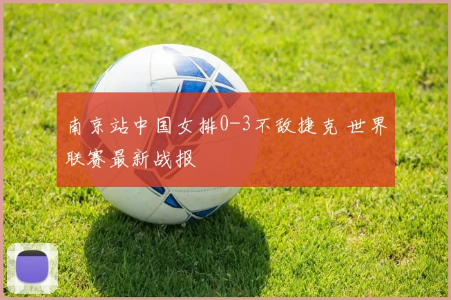 南京站中国女排0-3不敌捷克 世界联赛最新战报