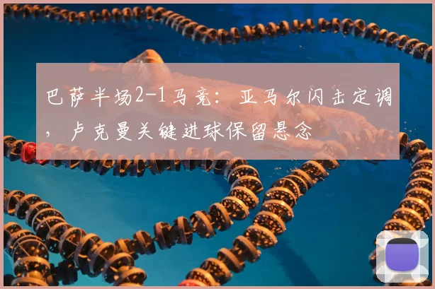 巴萨半场2-1马竞：亚马尔闪击定调，卢克曼关键进球保留悬念