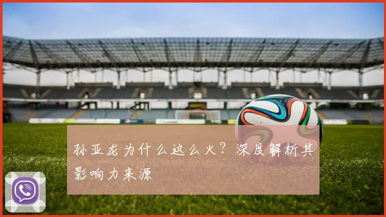 孙亚龙为什么这么火？深度解析其影响力来源