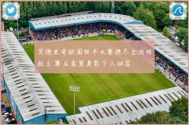 莫德里奇欧国联半决赛拼尽全力难救主 赛后落寞身影令人动容
