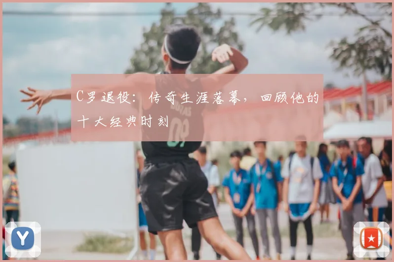 C罗退役：传奇生涯落幕，回顾他的十大经典时刻