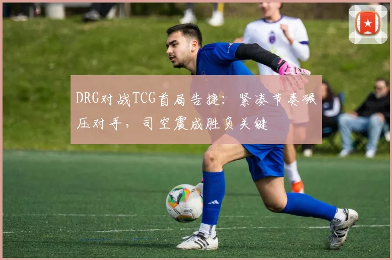 DRG对战TCG首局告捷：紧凑节奏碾压对手，司空震成胜负关键