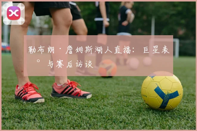 勒布朗·詹姆斯湖人直播：巨星表现与赛后访谈