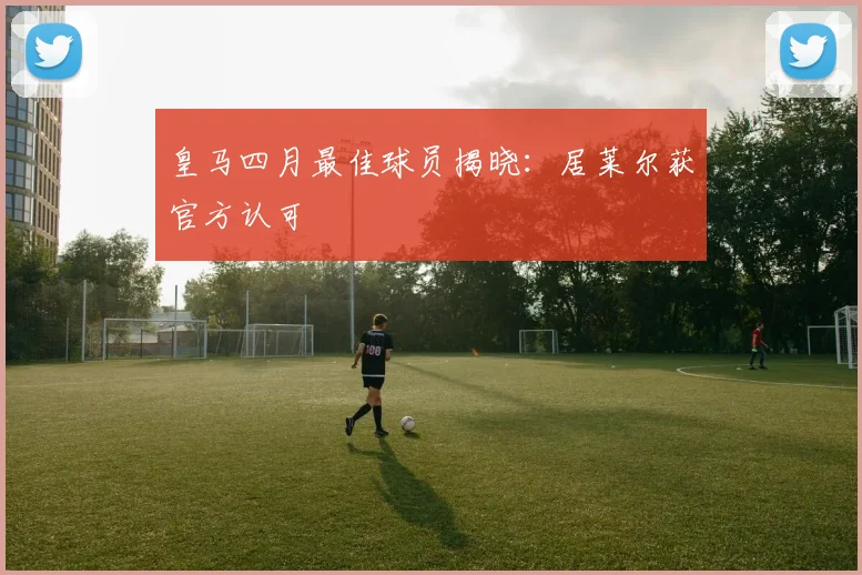 皇马四月最佳球员揭晓：居莱尔获官方认可