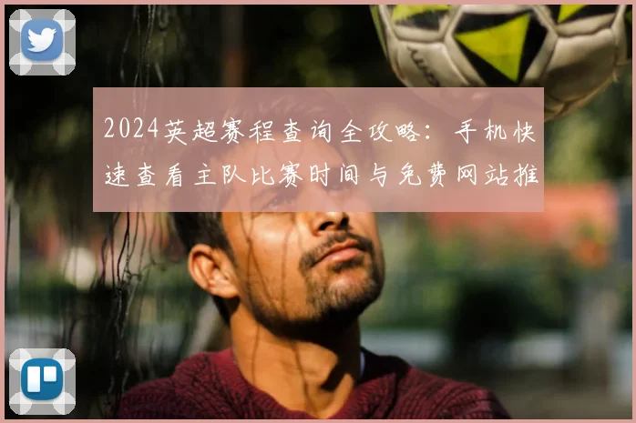 2024英超赛程查询全攻略：手机快速查看主队比赛时间与免费网站推荐